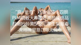 “爽~爸爸”对话淫荡，四眼PUA调教大神圈养高颜值极品超嫩妙龄美少女，学生制服毒龙插嘴窒息口爆无套中