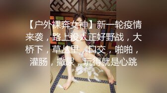 【户外裸奔女神】新一轮疫情来袭，路上没人正好野战，大桥下，草丛里，口交，啪啪，灌肠，撒尿，玩得就是心跳