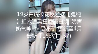 19岁白虎校花反差婊【兔纯】扣穴道具狂插流白浆  奶声奶气呻吟~受不了 更新至4月最新【163v】 (57)