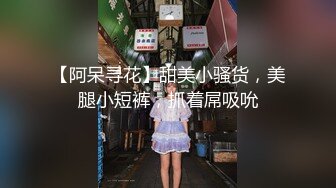 【阿呆寻花】甜美小骚货，美腿小短裤，抓着屌吸吮