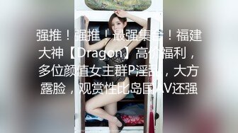 强推！强推！最强集合！福建大神【Dragon】高价福利，多位颜值女主群P淫乱，大方露脸，观赏性比岛国AV还强