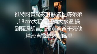 推特网黄懿筱轩联名性瘾弟弟,18cm大粗屌狂捅大水逼,操到骚逼胡言乱语求爸爸干死他,精液直接怒射在嘴里