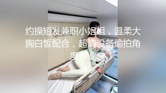 约操短发兼职小姐姐，温柔大胸白皙配合，超清设备偷拍角度专业