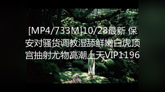 [MP4/733M]10/28最新 保安对骚货调教湿舔鲜嫩白虎顶宫抽射尤物高潮上天VIP1196