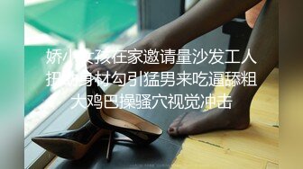 娇小女孩在家邀请量沙发工人扭动身材勾引猛男来吃逼舔粗大鸡巴操骚穴视觉冲击