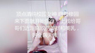 顶点清纯校园女神 晚自修回来下面就开始瘙痒，上线给哥哥们近距离欣赏美屄和美乳，好会聊天哦！