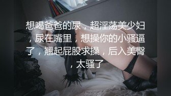 想喝爸爸的尿，超淫荡美少妇，尿在嘴里，想操你的小骚逼了，翘起屁股求操，后入美臀，太骚了