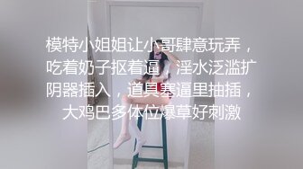 模特小姐姐让小哥肆意玩弄，吃着奶子抠着逼，淫水泛滥扩阴器插入，道具塞逼里抽插，大鸡巴多体位爆草好刺激