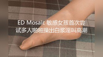 ED Mosaic 敏感女孩首次尝试多人啪啪操出白浆淫叫高潮