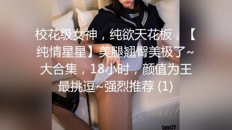 校花级女神，纯欲天花板，【纯情星星】美腿翘臀美极了~大合集，18小时，颜值为王最挑逗~强烈推荐 (1)