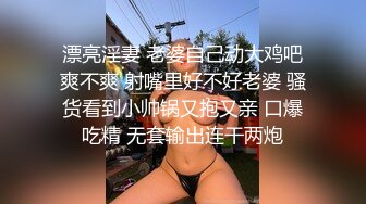 漂亮淫妻 老婆自己动大鸡吧爽不爽 射嘴里好不好老婆 骚货看到小帅锅又抱又亲 口爆吃精 无套输出连干两炮