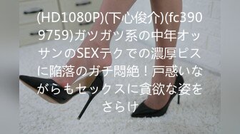 (HD1080P)(下心俊介)(fc3909759)ガツガツ系の中年オッサンのSEXテクでの濃厚ピスに陥落のガチ悶絶！戸惑いながらもセックスに貪欲な姿をさらけ