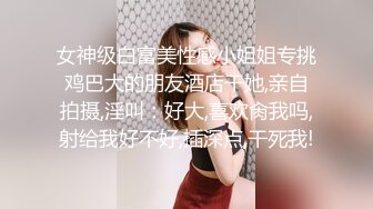 女神级白富美性感小姐姐专挑鸡巴大的朋友酒店干她,亲自拍摄,淫叫：好大,喜欢肏我吗,射给我好不好,插深点,干死我!