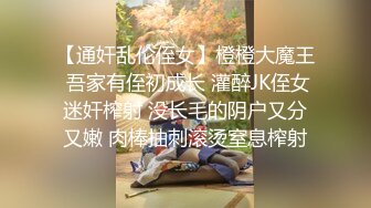 【通奸乱伦侄女】橙橙大魔王 吾家有侄初成长 灌醉JK侄女迷奸榨射 没长毛的阴户又分又嫩 肉棒抽刺滚烫窒息榨射