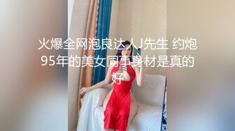 火爆全网泡良达人J先生 约炮95年的美女同事身材是真的好