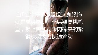 白T恤牛仔裤小姐姐这身服饰就是显身材，前凸后翘高挑笔直，换上黑丝骑乘肉棒夹的紧销魂啊大力快速耸动