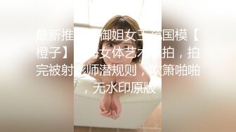 最新推荐！御姐女王范国模【橙子】下海女体艺术私拍，拍完被射影师潜规则，吹箫啪啪，无水印原版