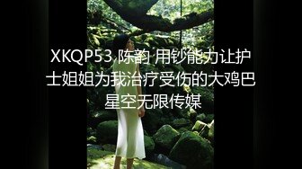 XKQP53 陈韵 用钞能力让护士姐姐为我治疗受伤的大鸡巴 星空无限传媒