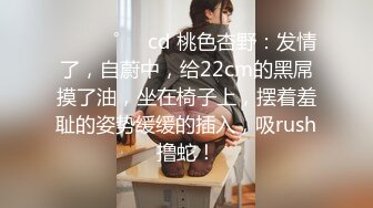 ⁎⁺˳✧˚❤️cd 桃色杏野：发情了，自蔚中，给22cm的黑屌摸了油，坐在椅子上，摆着羞耻的姿势缓缓的插入，吸rush撸蛇！