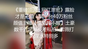 《重磅顶流__网红泄密》露脸才是王道！某平台40万粉丝颜值主播【兔兔睡不醒】土豪数千元定制反差私拍~紫薇打炮淫水特别多