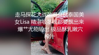 走马探花大战劲爆身材泰国美女Lisa 精湛吸茎魂都要飘出来 爆艹尤物输出 极品酥乳嫩穴榨汁