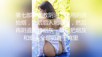 第七部：调教阴道，先用阴道抽烟，之后后入啪啪啪，然后再阴道里弹烟灰，最后把烟灰和烟头全部扔进子宫里