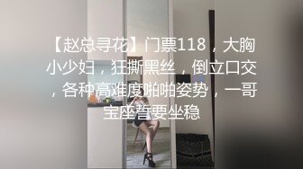 【赵总寻花】门票118，大胸小少妇，狂撕黑丝，倒立口交，各种高难度啪啪姿势，一哥宝座誓要坐稳