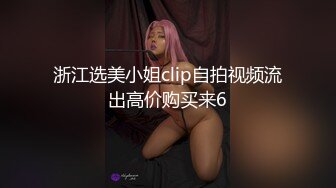 浙江选美小姐clip自拍视频流出高价购买来6