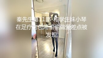 秦先生第11部-和学生妹小琴在足疗店包厢偷偷做爱差点被发现