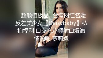 ✿超颜值极品✿台湾网红名媛反差美少女〖Daisybaby〗私拍福利 口交吃鸡颜射口爆激情啪啪 萝莉嫩