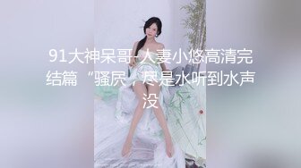 91大神呆哥-人妻小悠高清完结篇“骚屄，尽是水听到水声没