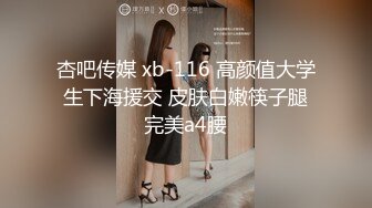 杏吧传媒 xb-116 高颜值大学生下海援交 皮肤白嫩筷子腿完美a4腰