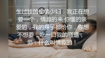 生过娃的偷情少妇：我正在想要一个，情趣的来 你懂的亲爱的，我的身子都给你，你想不想要，吃一口我的骚逼，  男：什么叫情趣的！