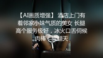 【AI画质增强】 酒店上门有着邻家小妹气质的美女 长腿高个服务极好，冰火口舌伺候肉棒，爽翻天