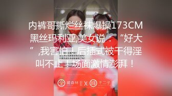 内裤哥撕烂丝袜爆操173CM黑丝玛利亚,美女说：“好大”,我害怕！后插式被干得淫叫不止！场面激情澎湃！