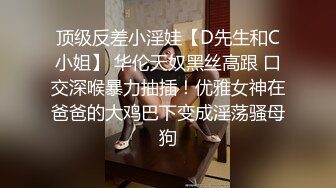 顶级反差小淫娃【D先生和C小姐】 华伦天奴黑丝高跟 口交深喉暴力抽插！优雅女神在爸爸的大鸡巴下变成淫荡骚母狗