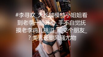 #李寻欢_大长腿模特小姐姐看到老李一脸开心_手不自觉抚摸老李鸡儿挑逗_能交个朋友_？美乳长腿风骚尤物