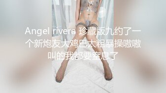 Angel rivera 珍藏版九约了一个新炮友大鸡巴太粗暴操嗷嗷叫的我都要窒息了