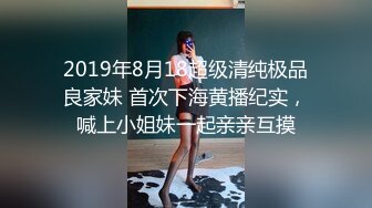 2019年8月18超级清纯极品良家妹 首次下海黄播纪实，喊上小姐妹一起亲亲互摸