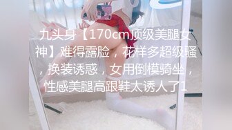 九头身【170cm顶级美腿女神】难得露脸，花样多超级骚，换装诱惑，女用倒模骑坐，性感美腿高跟鞋太诱人了1