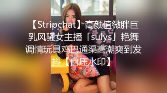 【Stripchat】高颜值微胖巨乳风骚女主播「sulys」艳舞调情玩具鸡巴通渠高潮爽到发抖【自压水印】