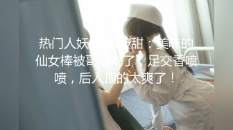 热门人妖 TS方筱甜：美味的仙女棒被哥哥吃了，足交香喷喷，后入顶的太爽了！