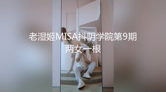 老湿姬MISA抖阴学院第9期两女一根