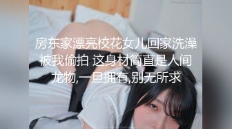 房东家漂亮校花女儿回家洗澡被我偷拍 这身材简直是人间龙物,一旦拥有,别无所求