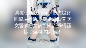 高颜值美妖chanel带失足女回警局问话,垂涎她的颜值 美女警察把女孩给操了 操得骚婊子淫叫 内射她！