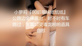 小萝莉『00后萌妹纸纸纸』公路边全裸露出，时不时有车路过，车震口交毒龙啪啪道具自慰