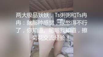 两大极品妖妖，Ts粥粥和Ts冉冉：就那种感觉，尿憋得不行了，你知道。嗯嗯我知道，擦菊花交流经验！