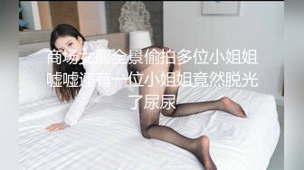 商场女厕全景偷拍多位小姐姐嘘嘘还有一位小姐姐竟然脱光了尿尿