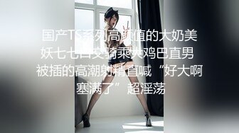 国产TS系列高颜值的大奶美妖七七口交骑乘大鸡巴直男 被插的高潮射精直喊“好大啊 塞满了”超淫荡