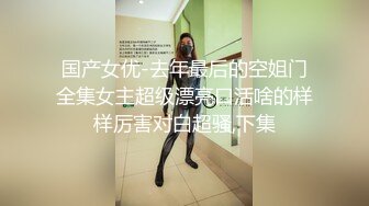 国产女优-去年最后的空姐门全集女主超级漂亮口活啥的样样厉害对白超骚,下集